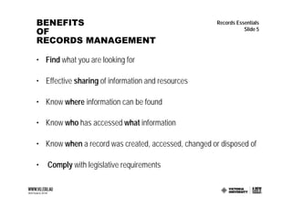BENEFITS                                              Records Essentials
OF                                                               Slide 5

RECORDS MANAGEMENT

• Find what you are looking for

• Effective sharing of information and resources

• Know where information can be found

• Know who has accessed what information

• Know when a record was created, accessed, changed or disposed of

•   Comply with legislative requirements
 
