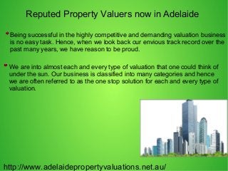 Reputed Property Valuers now in Adelaide
http://www.adelaidepropertyvaluations.net.au/
We are into almost each and every type of valuation that one could think of
under the sun. Our business is classified into many categories and hence
we are often referred to as the one stop solution for each and every type of
valuation.
Being successful in the highly competitive and demanding valuation business
is no easy task. Hence, when we look back our envious track record over the
past many years, we have reason to be proud.
 