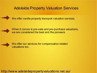 Adelaide Property Valuation Services
We offer vanilla property transport valuation services.
When it comes to pre-sale and pre-purchase valuations,
we are considered the best and the pioneers.
We offer our services for compensation related
valuations too.
http://www.adelaidepropertyvaluations.net.au/
 