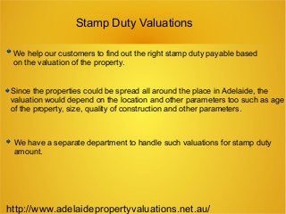 Stamp Duty Valuations
We help our customers to find out the right stamp duty payable based
on the valuation of the property.
Since the properties could be spread all around the place in Adelaide, the
valuation would depend on the location and other parameters too such as age
of the property, size, quality of construction and other parameters.
We have a separate department to handle such valuations for stamp duty
amount.
http://www.adelaidepropertyvaluations.net.au/
 