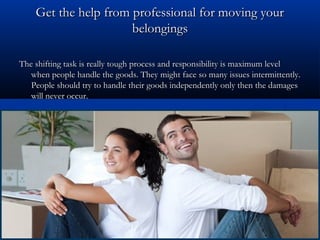Get the help ffrroomm pprrooffeessssiioonnaall ffoorr mmoovviinngg yyoouurr 
bbeelloonnggiinnggss 
TThhee sshhiiffttiinngg ttaasskk iiss rreeaallllyy ttoouugghh pprroocceessss aanndd rreessppoonnssiibbiilliittyy iiss mmaaxxiimmuumm lleevveell 
wwhheenn ppeeooppllee hhaannddllee tthhee ggooooddss.. TThheeyy mmiigghhtt ffaaccee ssoo mmaannyy iissssuueess iinntteerrmmiitttteennttllyy.. 
PPeeooppllee sshhoouulldd ttrryy ttoo hhaannddllee tthheeiirr ggooooddss iinnddeeppeennddeennttllyy oonnllyy tthheenn tthhee ddaammaaggeess 
wwiillll nneevveerr ooccccuurr.. 
 