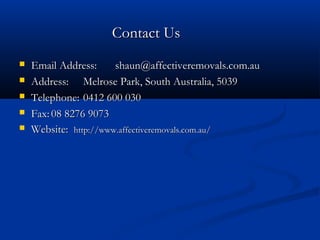 CCoonnttaacctt UUss 
 EEmmaaiill AAddddrreessss:: sshhaauunn@@aaffffeeccttiivveerreemmoovvaallss..ccoomm..aauu 
 AAddddrreessss:: MMeellrroossee PPaarrkk,, SSoouutthh AAuussttrraalliiaa,, 55003399 
 TTeelleepphhoonnee:: 00441122 660000 003300 
 FFaaxx::0088 88227766 99007733 
 WWeebbssiittee:: hhttttpp::////wwwwww..aaffffeeccttiivveerreemmoovvaallss..ccoomm..aauu// 
 