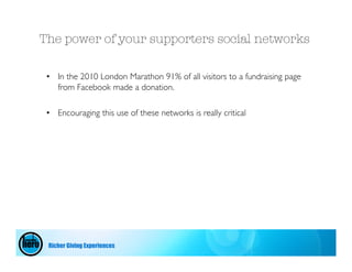 The power of your supporters social networks

 • In the 2010 London Marathon 91% of all visitors to a fundraising page
   from Facebook made a donation.

 • Encouraging this use of these networks is really critical




 Richer Giving Experiences
 