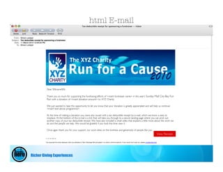 html E-mail




         Dear %%name%%

         Thank you so much for supporting the fundraising efforts of <insert fundraiser name> in this year’s Sunday Mail City-Bay Fun
         Run with a donation of <insert donation amount> to XYZ Charity.

         We just wanted to take this opportunity to let you know that your donation is greatly appreciated and will help us continue
         <insert text above programme>.

         At the time of making a donation you were also issued with a tax deductible receipt by e-mail, which we know is easy to
         misplace. At the bottom of this e-mail is a link that will take you through to a secure landing page where you can print out
         another copy of your tax deductible receipt. We have also included a small video that explains a little more about the work we
         do and the people we help. We would be grateful if you took the time view it.

         Once again thank you for your support, our work relies on the kindness and generosity of people like you
                                                                                                                      View Receipt




Richer Giving Experiences
 