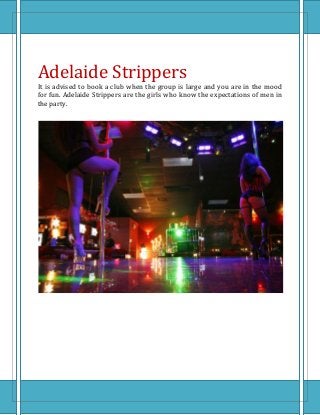 Adelaide Strippers
It is advised to book a club when the group is large and you are in the mood
for fun. Adelaide Strippers are the girls who know the expectations of men in
the party.
 