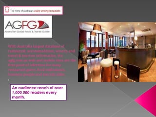 With Australia largest database of
restaurant, accommodation, winery, and
travel & tourism information, the
agfg.com.au web and mobile sites are the
first point of reference for many
restaurant goers, food enthusiasts,
business people and tourists alike.
.
An audience reach of over
1,000,000 readers every
month.

 