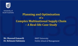 Planning and Optimisation
of a
Complex Multinational Supply Chain
– A Real-life Case Study
Mr. Masoud Esmaeili RMIT University
Dr. Behnam Fahimnia UniSA, School of Management
 
