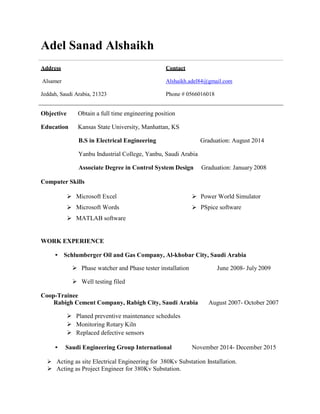 Adel Sanad Alshaikh
Address Contact
Alsamer Alshaikh.adel84@gmail.com
Jeddah, Saudi Arabia, 21323 Phone # 0566016018
Objective Obtain a full time engineering position
Education Kansas State University, Manhattan, KS
B.S in Electrical Engineering Graduation: August 2014
Yanbu Industrial College, Yanbu, Saudi Arabia
Associate Degree in Control System Design Graduation: January 2008
Computer Skills
Microsoft Excel Power World Simulator


Microsoft Words
MATLAB software
PSpice software
WORK EXPERIENCE
• Schlumberger Oil and Gas Company, Al-khobar City, Saudi Arabia
 Phase watcher and Phase tester installation June 2008- July 2009
 Well testing filed
Coop-Trainee
Rabigh Cement Company, Rabigh City, Saudi Arabia August 2007- October 2007
 Planed preventive maintenance schedules
 Monitoring Rotary Kiln
 Replaced defective sensors
• Saudi Engineering Group International November 2014- December 2015
 Acting as site Electrical Engineering for 380Kv Substation Installation.
 Acting as Project Engineer for 380Kv Substation.
 