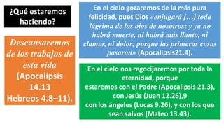 ¿Qué estaremos
haciendo?
En el cielo gozaremos de la más pura
felicidad, pues Dios «enjugará […] toda
lágrima de los ojos de nosotros; y ya no
habrá muerte, ni habrá más llanto, ni
clamor, ni dolor; porque las primeras cosas
pasaron» (Apocalipsis21.4).
Descansaremos
de los trabajos de
esta vida
(Apocalipsis
14.13
Hebreos 4.8–11).
En el cielo nos regocijaremos por toda la
eternidad, porque
estaremos con el Padre (Apocalipsis 21.3),
con Jesús (Juan 12.26),9
con los ángeles (Lucas 9.26), y con los que
sean salvos (Mateo 13.43).
 