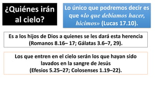 ¿Quiénes irán
al cielo?
Lo único que podremos decir es
que «lo que debíamos hacer,
hicimos» (Lucas 17.10).
Es a los hijos de Dios a quienes se les dará esta herencia
(Romanos 8.16– 17; Gálatas 3.6–7, 29).
Los que entren en el cielo serán los que hayan sido
lavados en la sangre de Jesús
(Efesios 5.25–27; Colosenses 1.19–22).
 