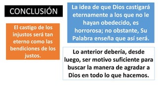 CONCLUSIÓN
La idea de que Dios castigará
eternamente a los que no le
hayan obedecido, es
horrorosa; no obstante, Su
Palabra enseña que así será.
El castigo de los
injustos será tan
eterno como las
bendiciones de los
justos.
Lo anterior debería, desde
luego, ser motivo suficiente para
buscar la manera de agradar a
Dios en todo lo que hacemos.
 