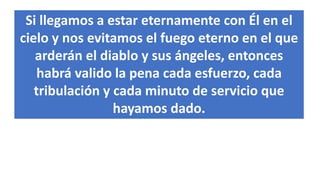 Si llegamos a estar eternamente con Él en el
cielo y nos evitamos el fuego eterno en el que
arderán el diablo y sus ángeles, entonces
habrá valido la pena cada esfuerzo, cada
tribulación y cada minuto de servicio que
hayamos dado.
 