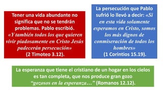 Tener una vida abundante no
significa que no se tendrán
problemas. Pablo escribió.
«Y también todos los que quieren
vivir piadosamente en Cristo Jesús
padecerán persecución»
(2 Timoteo 3.12).
La persecución que Pablo
sufrió lo llevó a decir: «Si
en esta vida solamente
esperamos en Cristo, somos
los más dignos de
conmiseración de todos los
hombres»
(1 Corintios 15.19).
La esperanza que tiene el cristiano de un hogar en los cielos
es tan completa, que nos produce gran gozo
“gozosos en la esperanza…” (Romanos 12.12).
 