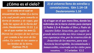 ¿Cómo es el cielo?
1) el cielo en el cual se
encuentran las nubes (La tierra
a la cual pasáis para tomarla es
tierra de montes y de vegas, que
bebe las aguas de la lluvia del
cielo; Deuteronomio 11:11 ), y
en el que vuelan las aves ();
Dieron los cuerpos de tus siervos
por comida a las aves de los
cielos, La carne de tus santos a
las bestias de la tierra.
(Salmos 79.2)
2) el universo lleno de estrellas y
constelaciones. Gén 1.14–18
Deuteronomio 1.10
3) el lugar en el que mora Dios, donde los
redimidos de la tierra vivirán para siempre
(1 Pedro 1.3–4 Bendito el Dios y Padre de
nuestro Señor Jesucristo, que según su
grande misericordia nos hizo renacer para
una esperanza viva, por la resurrección de
Jesucristo de los muertos, para una
herencia incorruptible, incontaminada e
inmarcesible, reservada en los cielos para
vosotros. 2 Corintios 12:2
 