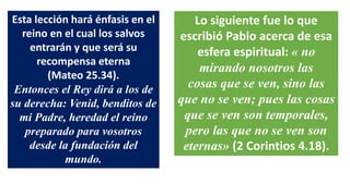 Esta lección hará énfasis en el
reino en el cual los salvos
entrarán y que será su
recompensa eterna
(Mateo 25.34).
Entonces el Rey dirá a los de
su derecha: Venid, benditos de
mi Padre, heredad el reino
preparado para vosotros
desde la fundación del
mundo.
Lo siguiente fue lo que
escribió Pablo acerca de esa
esfera espiritual: « no
mirando nosotros las
cosas que se ven, sino las
que no se ven; pues las cosas
que se ven son temporales,
pero las que no se ven son
eternas» (2 Corintios 4.18).
 