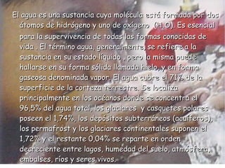 El agua es una sustancia cuya molécula está formada por dos átomos de hidrógeno y uno de oxígeno  (H 2 O). Es esencial para la supervivencia de todas las formas conocidas de vida . El término agua, generalmente, se refiere a la sustancia en su estado líquido , pero la misma puede hallarse en su forma sólida llamada hielo, y en forma gaseosa denominada vapor. El agua cubre el 71% de la superficie de la corteza terrestre. Se localiza principalmente en los océanos donde se concentra el 96,5% del agua total, los glaciares  y casquetes polares poseen el 1,74%, los depósitos subterráneos (acuíferos), los permafrost y los glaciares continentales suponen el 1,72% y el restante 0,04% se reparte en orden decreciente entre lagos, humedad del suelo, atmósfera, embalses, ríos y seres vivos. 