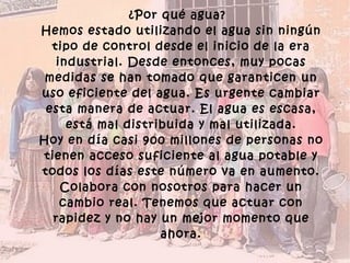 ¿Por qué agua? Hemos estado utilizando el agua sin ningún tipo de control desde el inicio de la era industrial. Desde entonces, muy pocas medidas se han tomado que garanticen un uso eficiente del agua. Es urgente cambiar esta manera de actuar. El agua es escasa, está mal distribuida y mal utilizada. Hoy en día casi 900 millones de personas no tienen acceso suficiente al agua potable y todos los días este número va en aumento. Colabora con nosotros para hacer un cambio real. Tenemos que actuar con rapidez y no hay un mejor momento que ahora. 