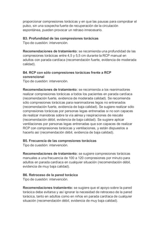 proporcionar compresiones torácicas y en que las pausas para comprobar el
pulso, sin una sospecha fuerte de recuperación de la circulación
espontánea, pueden provocar un retraso innecesario.
B3. Profundidad de las compresiones torácicas
Tipo de cuestión: intervención.
Recomendaciones de tratamiento: se recomienda una profundidad de las
compresiones torácicas entre 4,5 y 5,5 cm durante la RCP manual en
adultos con parada cardíaca (recomendación fuerte, evidencia de moderada
calidad).
B4. RCP con sólo compresiones torácicas frente a RCP
convencional
Tipo de cuestión: intervención.
Recomendaciones de tratamiento: se recomienda a los reanimadores
realizar compresiones torácicas a todos los pacientes en parada cardíaca
(recomendación fuerte, evidencia de moderada calidad). Se recomienda
sólo compresiones torácicas para reanimadores legos no entrenados
(recomendación fuerte, evidencia de baja calidad). Se sugiere realizar sólo
compresiones torácicas por personas legas entrenadas si no son capaces
de realizar maniobras sobre la vía aérea y respiraciones de rescate
(recomendación débil, evidencia de baja calidad). Se sugiere aplicar
ventilaciones por personas legas entrenadas que son capaces de realizar
RCP con compresiones torácicas y ventilaciones, y están dispuestos a
hacerlo así (recomendación débil, evidencia de baja calidad).
B5. Frecuencia de las compresiones torácicas
Tipo de cuestión: intervención.
Recomendaciones de tratamiento: se sugiere compresiones torácicas
manuales a una frecuencia de 100 a 120 compresiones por minuto para
adultos en parada cardíaca en cualquier situación (recomendación débil,
evidencia de muy baja calidad).
B6. Retroceso de la pared torácica
Tipo de cuestión: intervención.
Recomendaciones tratamiento: se sugiere que el apoyo sobre la pared
torácica debe evitarse y así ignorar la necesidad de retroceso de la pared
torácica, tanto en adultos como en niños en parada cardíaca de cualquier
situación (recomendación débil, evidencia de muy baja calidad).
 