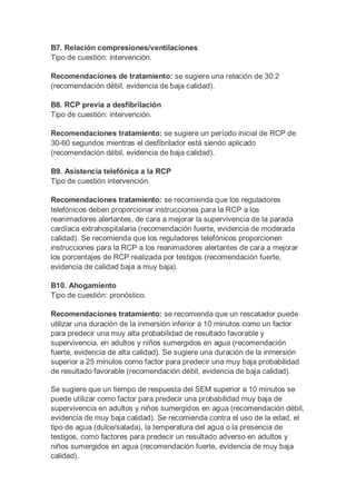 B7. Relación compresiones/ventilaciones
Tipo de cuestión: intervención.
Recomendaciones de tratamiento: se sugiere una relación de 30:2
(recomendación débil, evidencia de baja calidad).
B8. RCP previa a desfibrilación
Tipo de cuestión: intervención.
Recomendaciones tratamiento: se sugiere un período inicial de RCP de
30-60 segundos mientras el desfibrilador está siendo aplicado
(recomendación débil, evidencia de baja calidad).
B9. Asistencia telefónica a la RCP
Tipo de cuestión intervención.
Recomendaciones tratamiento: se recomienda que los reguladores
telefónicos deben proporcionar instrucciones para la RCP a los
reanimadores alertantes, de cara a mejorar la supervivencia de la parada
cardíaca extrahospitalaria (recomendación fuerte, evidencia de moderada
calidad). Se recomienda que los reguladores telefónicos proporcionen
instrucciones para la RCP a los reanimadores alertantes de cara a mejorar
los porcentajes de RCP realizada por testigos (recomendación fuerte,
evidencia de calidad baja a muy baja).
B10. Ahogamiento
Tipo de cuestión: pronóstico.
Recomendaciones tratamiento: se recomienda que un rescatador puede
utilizar una duración de la inmersión inferior a 10 minutos como un factor
para predecir una muy alta probabilidad de resultado favorable y
supervivencia, en adultos y niños sumergidos en agua (recomendación
fuerte, evidencia de alta calidad). Se sugiere una duración de la inmersión
superior a 25 minutos como factor para predecir una muy baja probabilidad
de resultado favorable (recomendación débil, evidencia de baja calidad).
Se sugiere que un tiempo de respuesta del SEM superior a 10 minutos se
puede utilizar como factor para predecir una probabilidad muy baja de
supervivencia en adultos y niños sumergidos en agua (recomendación débil,
evidencia de muy baja calidad). Se recomienda contra el uso de la edad, el
tipo de agua (dulce/salada), la temperatura del agua o la presencia de
testigos, como factores para predecir un resultado adverso en adultos y
niños sumergidos en agua (recomendación fuerte, evidencia de muy baja
calidad).
 