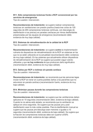 B11. Sólo compresiones torácicas frente a RCP convencional por los
servicios de emergencias
Tipo de cuestión: intervención.
Recomendaciones de tratamiento: se sugiere realizar compresiones
torácicas sin ventilaciones con presión positiva (hasta tres ciclos de 120
segundos de 200 compresiones torácicas continuas, con descargas de
desfibrilación si es preciso) en paradas cardíacas por ritmos desfibrilables
presenciadas por los equipos de emergencia (recomendación débil,
evidencia de muy baja calidad).
B12. Sistemas de retroalimentación de la calidad de la RCP
Tipo de cuestión: intervención.
Recomendaciones de tratamiento: se sugiere contra la implementación
rutinaria de dispositivos de retroalimentación de la RCP en sistemas en los
que no se estén utilizando en la actualidad (recomendación débil, evidencia
de muy baja calidad). En los sistemas que actualmente utilicen dispositivos
de retroalimentación de la RCP se sugiere que pueden seguir siendo
utilizados y que no hay evidencia de que produzcan daño significativo
(recomendación débil, evidencia de muy baja calidad).
B13. Daños por RCP a víctimas sin parada cardíaca
Tipo de cuestión: intervención.
Recomendaciones de tratamiento: se recomienda que las personas legas
inicien la RCP sin tener en cuenta posibles daños a los pacientes que no
estuvieran en parada cardíaca (recomendación fuerte, evidencia de muy
baja calidad).
B14. Minimizar pausas durante las compresiones torácicas
Tipo de cuestión: intervención.
Recomendaciones de tratamiento: se sugiere que las ventilaciones deben
aplicarse en 10 segundos (recomendación débil, evidencia de baja calidad).
Cuando la vía aérea está aislada, se recomienda que la ventilación se
aplique en cinco segundos. Se sugiere que las pausas pre y post
desfibrilación sean lo más cortas posibles. Para la desfibrilación manual se
sugiere que las pausas pre-descarga sean menores o iguales a 10
segundos (recomendación débil, evidencia de baja calidad). Se sugiere que
la fracción de compresiones torácicas debe ser superior al 60%
(recomendación débil, evidencia de baja calidad).
 