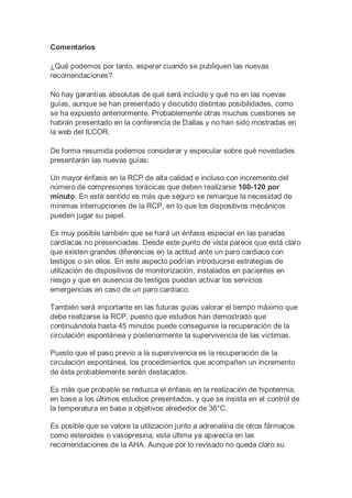 Comentarios
¿Qué podemos por tanto, esperar cuando se publiquen las nuevas
recomendaciones?
No hay garantías absolutas de qué será incluido y qué no en las nuevas
guías, aunque se han presentado y discutido distintas posibilidades, como
se ha expuesto anteriormente. Probablemente otras muchas cuestiones se
habrán presentado en la conferencia de Dallas y no han sido mostradas en
la web del ILCOR.
De forma resumida podemos considerar y especular sobre qué novedades
presentarán las nuevas guías:
Un mayor énfasis en la RCP de alta calidad e incluso con incremento del
número de compresiones torácicas que deben realizarse 100-120 por
minuto. En este sentido es más que seguro se remarque la necesidad de
mínimas interrupciones de la RCP, en lo que los dispositivos mecánicos
pueden jugar su papel.
Es muy posible también que se hará un énfasis especial en las paradas
cardíacas no presenciadas. Desde este punto de vista parece que está claro
que existen grandes diferencias en la actitud ante un paro cardiaco con
testigos o sin ellos. En este aspecto podrían introducirse estrategias de
utilización de dispositivos de monitorización, instalados en pacientes en
riesgo y que en ausencia de testigos puedan activar los servicios
emergencias en caso de un paro cardiaco.
También será importante en las futuras guías valorar el tiempo máximo que
debe realizarse la RCP, puesto que estudios han demostrado que
continuándola hasta 45 minutos puede conseguirse la recuperación de la
circulación espontánea y posteriormente la supervivencia de las víctimas.
Puesto que el paso previo a la supervivencia es la recuperación de la
circulación espontánea, los procedimientos que acompañen un incremento
de ésta probablemente serán destacados.
Es más que probable se reduzca el énfasis en la realización de hipotermia,
en base a los últimos estudios presentados, y que se insista en el control de
la temperatura en base a objetivos alrededor de 36°C.
Es posible que se valore la utilización junto a adrenalina de otros fármacos
como esteroides o vasopresina; esta última ya aparecía en las
recomendaciones de la AHA. Aunque por lo revisado no queda claro su
 