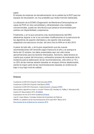 papel.
El empleo de sistemas de retroalimentación de la calidad de la RCP para los
equipos de resucitación, es muy probable que reciba mención destacada.
La utilización de la ECMO (Oxigenación de Membrana Extracorpórea) en
casos de PCR sin otra comorbilidad y refractariedad a las medidas
convencionales, puede ser otra técnica que parezca recomendada para
centros con disponibilidad y experiencia.
Finalmente, y en lo que concierne a las recomendaciones del ERC
deberemos esperar a ver si se concretan modificaciones en la estructura de
los algoritmos de soporte vital básico y de soporte vital avanzado,
adaptando una estructura circular, tal como hizo la AHA en el año 2010.
A pesar de todo ello, y de la gran expectación que las nuevas
recomendaciones irán teniendo según transcurra el año y se acerque la
fecha del 15 octubre, los datos presentados aquí son sólo meras
aproximaciones para los lectores interesados. Asimismo, debe tenerse en
cuenta que a pesar del minucioso y exhaustivo proceso de evaluación de la
evidencia para la elaboración de las recomendaciones, sólo entre un 10 y
un 20% de las mismas estarán basadas en ensayos clínicos aleatorizados,
siendo la mayor parte de las recomendaciones basadas en evidencia de
bajo o muy bajo nivel de calidad.
Enlaces
Cuestiones ILCOR 2015 Soporte Vital Avanzado [PDF]
Cuestiones ILCOR 2015 Soporte Vital Básico [PDF]
Cuestiones ILCOR 2015 Educación, Implementación y Equipos [PDF]
Resuscitation algorithms-Linear or circular? Perkins GD, Handley AJ, Raffay V, Monsieurs KG,
Castren M. Resuscitation 2015. [PubMed]
Expectations for the 2015 AHA Guidelines [Enlace]
Juan B. López Messa. Complejo Asistencial Universitario de Palencia
®REMI, Un adelanto de las recomendaciones 2015 para RCP. Marzo 2015.
Documentos de la conferencia de consenso 2015
 