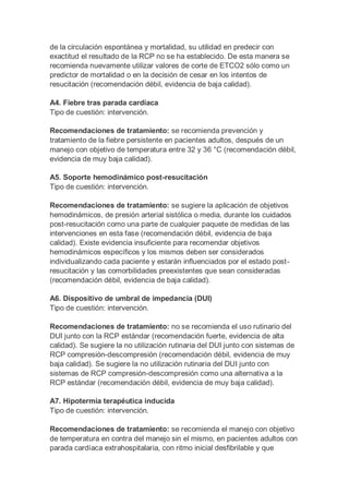 de la circulación espontánea y mortalidad, su utilidad en predecir con
exactitud el resultado de la RCP no se ha establecido. De esta manera se
recomienda nuevamente utilizar valores de corte de ETCO2 sólo como un
predictor de mortalidad o en la decisión de cesar en los intentos de
resucitación (recomendación débil, evidencia de baja calidad).
A4. Fiebre tras parada cardíaca
Tipo de cuestión: intervención.
Recomendaciones de tratamiento: se recomienda prevención y
tratamiento de la fiebre persistente en pacientes adultos, después de un
manejo con objetivo de temperatura entre 32 y 36 °C (recomendación débil,
evidencia de muy baja calidad).
A5. Soporte hemodinámico post-resucitación
Tipo de cuestión: intervención.
Recomendaciones de tratamiento: se sugiere la aplicación de objetivos
hemodinámicos, de presión arterial sistólica o media, durante los cuidados
post-resucitación como una parte de cualquier paquete de medidas de las
intervenciones en esta fase (recomendación débil, evidencia de baja
calidad). Existe evidencia insuficiente para recomendar objetivos
hemodinámicos específicos y los mismos deben ser considerados
individualizando cada paciente y estarán influenciados por el estado post-
resucitación y las comorbilidades preexistentes que sean consideradas
(recomendación débil, evidencia de baja calidad).
A6. Dispositivo de umbral de impedancia (DUI)
Tipo de cuestión: intervención.
Recomendaciones de tratamiento: no se recomienda el uso rutinario del
DUI junto con la RCP estándar (recomendación fuerte, evidencia de alta
calidad). Se sugiere la no utilización rutinaria del DUI junto con sistemas de
RCP compresión-descompresión (recomendación débil, evidencia de muy
baja calidad). Se sugiere la no utilización rutinaria del DUI junto con
sistemas de RCP compresión-descompresión como una alternativa a la
RCP estándar (recomendación débil, evidencia de muy baja calidad).
A7. Hipotermia terapéutica inducida
Tipo de cuestión: intervención.
Recomendaciones de tratamiento: se recomienda el manejo con objetivo
de temperatura en contra del manejo sin el mismo, en pacientes adultos con
parada cardíaca extrahospitalaria, con ritmo inicial desfibrilable y que
 