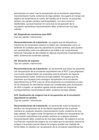permanecen en coma, tras la recuperación de la circulación espontánea
(recomendación fuerte, evidencia de baja calidad). Se sugiere el manejo con
objetivo de temperatura en contra del manejo sin el mismo, en pacientes
adultos con parada cardíaca extrahospitalaria, con ritmo inicial no
desfibrilable, que permanecen en coma tras la recuperación de la
circulación espontánea (recomendación débil, evidencia de muy baja
calidad).
A8. Dispositivos mecánicos para RCP
Tipo de cuestión: intervención.
Recomendaciones de tratamiento: se sugiere que los dispositivos
mecánicos de compresión torácica no deben ser considerados como un
estándar de cuidados para los pacientes en parada cardíaca, pero pueden
ser considerados como una alternativa razonable a las compresiones
torácicas manuales de alta calidad en algunas situaciones (recomendación
débil, evidencia de moderada calidad).
A9. Donación de órganos
Tipo de cuestión: intervención.
Recomendaciones de tratamiento: se recomienda que todos los pacientes
con recuperación de la circulación espontánea tras la RCP y que progresan
a la muerte cerebral deben ser evaluados para la donación de órganos
(recomendación fuerte, evidencia de baja calidad). Se sugiere que los
pacientes que fracasan para conseguir recuperación de la circulación
espontánea tras la PCR y que en otras situaciones se consideraría el cese
de los esfuerzos en resucitación deben ser considerados para la donación
de riñón o hígado, en aquellos lugares donde existan los programas
correspondientes (recomendación débil, evidencia de baja calidad).
A10. Dosificación de oxígeno tras la recuperación de la circulación
espontánea en adultos
Tipo de cuestión: intervención.
Recomendaciones de tratamiento: se recomienda evitar la hipoxia en
adultos con recuperación de la circulación espontánea tras la parada
cardíaca en cualquier situación (recomendación fuerte, evidencia de muy
baja calidad). Se sugiere evitar la hiperoxia en adultos con recuperación de
la circulación espontánea tras parada cardíaca en cualquier situación
(recomendación débil, evidencia de muy baja calidad). Se sugiere el uso de
una fracción inspirada de oxígeno de uno hasta que la saturación arterial de
oxígeno o la presión parcial arterial de oxígeno puedan ser medidas de
forma fiable, en adultos con recuperación de la circulación espontánea tras
 