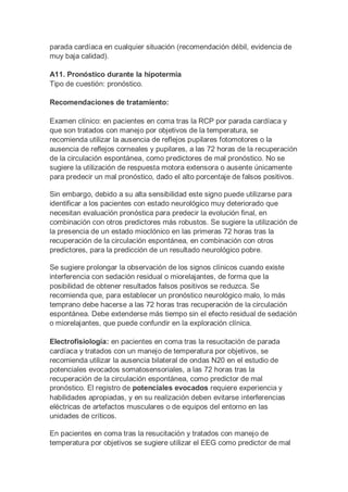 parada cardíaca en cualquier situación (recomendación débil, evidencia de
muy baja calidad).
A11. Pronóstico durante la hipotermia
Tipo de cuestión: pronóstico.
Recomendaciones de tratamiento:
Examen clínico: en pacientes en coma tras la RCP por parada cardíaca y
que son tratados con manejo por objetivos de la temperatura, se
recomienda utilizar la ausencia de reflejos pupilares fotomotores o la
ausencia de reflejos corneales y pupilares, a las 72 horas de la recuperación
de la circulación espontánea, como predictores de mal pronóstico. No se
sugiere la utilización de respuesta motora extensora o ausente únicamente
para predecir un mal pronóstico, dado el alto porcentaje de falsos positivos.
Sin embargo, debido a su alta sensibilidad este signo puede utilizarse para
identificar a los pacientes con estado neurológico muy deteriorado que
necesitan evaluación pronóstica para predecir la evolución final, en
combinación con otros predictores más robustos. Se sugiere la utilización de
la presencia de un estado mioclónico en las primeras 72 horas tras la
recuperación de la circulación espontánea, en combinación con otros
predictores, para la predicción de un resultado neurológico pobre.
Se sugiere prolongar la observación de los signos clínicos cuando existe
interferencia con sedación residual o miorelajantes, de forma que la
posibilidad de obtener resultados falsos positivos se reduzca. Se
recomienda que, para establecer un pronóstico neurológico malo, lo más
temprano debe hacerse a las 72 horas tras recuperación de la circulación
espontánea. Debe extenderse más tiempo sin el efecto residual de sedación
o miorelajantes, que puede confundir en la exploración clínica.
Electrofisiología: en pacientes en coma tras la resucitación de parada
cardíaca y tratados con un manejo de temperatura por objetivos, se
recomienda utilizar la ausencia bilateral de ondas N20 en el estudio de
potenciales evocados somatosensoriales, a las 72 horas tras la
recuperación de la circulación espontánea, como predictor de mal
pronóstico. El registro de potenciales evocados requiere experiencia y
habilidades apropiadas, y en su realización deben evitarse interferencias
eléctricas de artefactos musculares o de equipos del entorno en las
unidades de críticos.
En pacientes en coma tras la resucitación y tratados con manejo de
temperatura por objetivos se sugiere utilizar el EEG como predictor de mal
 