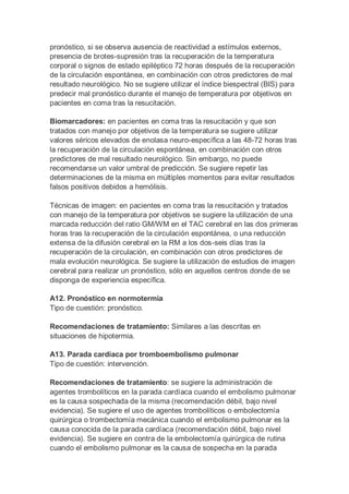 pronóstico, si se observa ausencia de reactividad a estímulos externos,
presencia de brotes-supresión tras la recuperación de la temperatura
corporal o signos de estado epiléptico 72 horas después de la recuperación
de la circulación espontánea, en combinación con otros predictores de mal
resultado neurológico. No se sugiere utilizar el índice biespectral (BIS) para
predecir mal pronóstico durante el manejo de temperatura por objetivos en
pacientes en coma tras la resucitación.
Biomarcadores: en pacientes en coma tras la resucitación y que son
tratados con manejo por objetivos de la temperatura se sugiere utilizar
valores séricos elevados de enolasa neuro-específica a las 48-72 horas tras
la recuperación de la circulación espontánea, en combinación con otros
predictores de mal resultado neurológico. Sin embargo, no puede
recomendarse un valor umbral de predicción. Se sugiere repetir las
determinaciones de la misma en múltiples momentos para evitar resultados
falsos positivos debidos a hemólisis.
Técnicas de imagen: en pacientes en coma tras la resucitación y tratados
con manejo de la temperatura por objetivos se sugiere la utilización de una
marcada reducción del ratio GM/WM en el TAC cerebral en las dos primeras
horas tras la recuperación de la circulación espontánea, o una reducción
extensa de la difusión cerebral en la RM a los dos-seis días tras la
recuperación de la circulación, en combinación con otros predictores de
mala evolución neurológica. Se sugiere la utilización de estudios de imagen
cerebral para realizar un pronóstico, sólo en aquellos centros donde de se
disponga de experiencia específica.
A12. Pronóstico en normotermia
Tipo de cuestión: pronóstico.
Recomendaciones de tratamiento: Similares a las descritas en
situaciones de hipotermia.
A13. Parada cardíaca por tromboembolismo pulmonar
Tipo de cuestión: intervención.
Recomendaciones de tratamiento: se sugiere la administración de
agentes trombolíticos en la parada cardíaca cuando el embolismo pulmonar
es la causa sospechada de la misma (recomendación débil, bajo nivel
evidencia). Se sugiere el uso de agentes trombolíticos o embolectomía
quirúrgica o trombectomía mecánica cuando el embolismo pulmonar es la
causa conocida de la parada cardíaca (recomendación débil, bajo nivel
evidencia). Se sugiere en contra de la embolectomía quirúrgica de rutina
cuando el embolismo pulmonar es la causa de sospecha en la parada
 