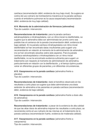cardíaca (recomendación débil, evidencia de muy bajo nivel). Se sugiere en
contra del uso rutinario de trombectomía mecánica en la parada cardíaca
cuando el embolismo pulmonar es la causa sospechada (recomendación
débil, evidencia de muy baja calidad).
A14. Momento de la administración de fármacos (adrenalina)
Tipo de cuestión: intervención.
Recomendaciones de tratamiento: para la parada cardíaca
extrahospitalaria o intrahospitalaria, con un ritmo inicial no desfibrilable, se
sugiere que la adrenalina debe ser administrada tan pronto como sea
posible tras el comienzo de la parada (recomendación débil, evidencia de
baja calidad). En la parada cardíaca intrahospitalaria con ritmo inicial
desfibrilable se han encontrado datos insuficientes para sugerir una
recomendación en relación al momento de la administración de adrenalina
(no se han encontrado estudios sobre este aspecto). Para la parada
cardíaca extrahospitalaria o intrahospitalaria con un ritmo inicial
desfibrilable, no se ha encontrado evidencia suficiente para sugerir un
tratamiento con respecto al momento de administración de adrenalina,
particularmente en relación con la desfibrilación, y el tiempo óptimo puede
variar en diferentes grupos de pacientes y en diferentes circunstancias.
A15. Vasopresores en la parada cardíaca (adrenalina frente a
placebo)
Tipo de cuestión: intervención.
Recomendaciones de tratamiento: dado el beneficio observado en los
resultados a corto plazo se sugiere que debe administrarse una dosis
estándar de adrenalina a los pacientes en parada cardíaca (recomendación
débil, evidencia de baja calidad).
A16. Vasopresores en la parada cardíaca (adrenalina frente a dosis alta
de adrenalina)
Tipo de cuestión: intervención.
Recomendaciones de tratamiento: a pesar de la evidencia de alta calidad
de que las altas dosis de adrenalina mejoran los resultados a corto plazo, se
recomienda contra el uso rutinario de las mismas en el tratamiento de la
parada cardíaca (recomendación fuerte, evidencia de moderada calidad).
A17. Vasopresores en la parada cardíaca (adrenalina frente a
vasopresina)
Tipo de cuestión: intervención.
 
