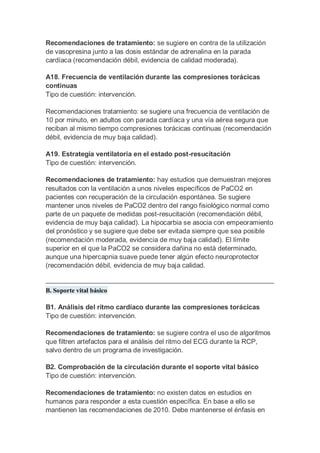 Recomendaciones de tratamiento: se sugiere en contra de la utilización
de vasopresina junto a las dosis estándar de adrenalina en la parada
cardíaca (recomendación débil, evidencia de calidad moderada).
A18. Frecuencia de ventilación durante las compresiones torácicas
continuas
Tipo de cuestión: intervención.
Recomendaciones tratamiento: se sugiere una frecuencia de ventilación de
10 por minuto, en adultos con parada cardíaca y una vía aérea segura que
reciban al mismo tiempo compresiones torácicas continuas (recomendación
débil, evidencia de muy baja calidad).
A19. Estrategia ventilatoria en el estado post-resucitación
Tipo de cuestión: intervención.
Recomendaciones de tratamiento: hay estudios que demuestran mejores
resultados con la ventilación a unos niveles específicos de PaCO2 en
pacientes con recuperación de la circulación espontánea. Se sugiere
mantener unos niveles de PaCO2 dentro del rango fisiológico normal como
parte de un paquete de medidas post-resucitación (recomendación débil,
evidencia de muy baja calidad). La hipocarbia se asocia con empeoramiento
del pronóstico y se sugiere que debe ser evitada siempre que sea posible
(recomendación moderada, evidencia de muy baja calidad). El límite
superior en el que la PaCO2 se considera dañina no está determinado,
aunque una hipercapnia suave puede tener algún efecto neuroprotector
(recomendación débil, evidencia de muy baja calidad.
B. Soporte vital básico
B1. Análisis del ritmo cardíaco durante las compresiones torácicas
Tipo de cuestión: intervención.
Recomendaciones de tratamiento: se sugiere contra el uso de algoritmos
que filtren artefactos para el análisis del ritmo del ECG durante la RCP,
salvo dentro de un programa de investigación.
B2. Comprobación de la circulación durante el soporte vital básico
Tipo de cuestión: intervención.
Recomendaciones de tratamiento: no existen datos en estudios en
humanos para responder a esta cuestión específica. En base a ello se
mantienen las recomendaciones de 2010. Debe mantenerse el énfasis en
 