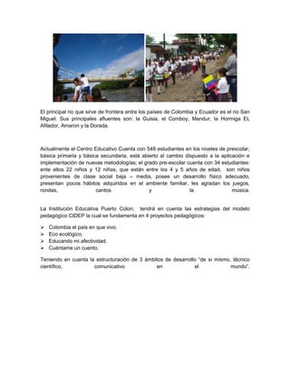 .

El principal rio que sirve de frontera entre los países de Colombia y Ecuador es el rio San
Miguel. Sus principales afluentes son: la Guisia, el Comboy, Mandur, la Hormiga EL
Afilador, Amaron y la Dorada.



Actualmente el Centro Educativo Cuenta con 548 estudiantes en los niveles de prescolar,
básica primaria y básica secundaria, está abierto al cambio dispuesto a la aplicación e
implementación de nuevas metodologías; el grado pre-escolar cuenta con 34 estudiantes:
ente ellos 22 niños y 12 niñas, que están entre los 4 y 5 años de edad, son niños
provenientes de clase social baja – media, posee un desarrollo físico adecuado,
presentan pocos hábitos adquiridos en el ambiente familiar, les agradan los juegos,
rondas,                cantos                y                la                música.


La Institución Educativa Puerto Colon; tendrá en cuenta las estrategias del modelo
pedagógico CIDEP la cual se fundamenta en 4 proyectos pedagógicos:

   Colombia el país en que vivo.
   Eco ecológico.
   Educando mi afectividad.
   Cuéntame un cuento.

Teniendo en cuenta la estructuración de 3 ámbitos de desarrollo “de si mismo, técnico
científico,          comunicativo              en             el             mundo”.
 