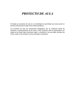 PROYECTO DE AULA


El trabajo por proyectos de aula es una estrategia de aprendizaje que busca poner en
práctica acciones para el logro de las metas educativas.

Los proyectos de aula son experiencias pedagógicas que se configuran desde los
intereses y cuestionamientos de los niños y niñas, proponen retos de aprendizaje a los
cuales se les debe hallar soluciones reales y concretas en las que están inmersos los
niños y niñas, la comunidad y el mismo educador o educadora.
 