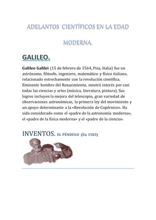 Galileo Galilei (15 de febrero de 1564, Pisa, Italia) fue un
astrónomo, filósofo, ingeniero, matemático y físico italiano,
relacionado estrechamente con la revolución científica.
Eminente hombre del Renacimiento, mostró interés por casi
todas las ciencias y artes (música, literatura, pintura). Sus
logros incluyen la mejora del telescopio, gran variedad de
observaciones astronómicas, la primera ley del movimiento y
un apoyo determinante a la «Revolución de Copérnico». Ha
sido considerado como el «padre de la astronomía moderna»,
el «padre de la física moderna» y el «padre de la ciencia».
INVENTOS. EL PÉNDULO (En 1583)
 