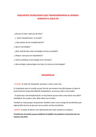 ADELANTOS TECNOLOGICO QUE TRANSFORMARON AL MUNDO
DURANTE EL SIGLO XX
.
. ¿De que se trata cada uno de ellos?
. ¿ Como transformaron al mundo?
. ¿ Que opinas de esa transformación?
.¿ Que es tecnología?
. ¿Que relación hay entre tecnología ciencia y sociedad?
.¿ Porque crees que son importantes?
.¿ Como contribuye la tecnología al ser humano?
.¿ Que ventajas y desventajas nos traen la ciencia y la tecnología?
DESARROLLO
. El avión: se trata de transportar personas o utras cosas mas.
Es importante para el mundo ya que hizo de una manera mas fácil porque en base al
avión tenemos mayor facilidad de transportarse ya sea aun país o una ciudad.
. Yo opino que esta transformación es muy buena ya que antes senos hacia muy difícil
trasladarse de un país a otro. Mas ahora con el avión.
También es malo porque las personas también corren con el riesgo de accidentarse por
alguna falla técnica ya que por eso se avisto muchos accidentes.
.satélite: se trata de ofrecer una información de lo que sucede en el espacio
Transformo al mundo ya que mediante el satélite nos podemos comunicar de una
manera mas fácil.
 