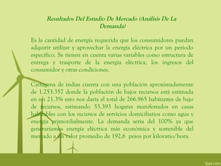 Resultados Del Estudio De Mercado (Análisis De La
                          Demanda)

Es la cantidad de energía requerida que los consumidores puedan
adquirir utilizar y aprovechar la energía eléctrica por un periodo
específico. Se tienen en cuenta varias variables como estructura de
entrega y trasporte de la energía eléctrica, los ingresos del
consumidor y otras condiciones.

Cartagena de indias cuenta con una población aproximadamente
de 1.253.357 donde la población de bajos recursos está estimada
en un 21.3% esto nos daría el total de 266.965 habitantes de bajo
de recursos, estimando 53.393 hogares manifestados en casas
habitables con los recursos de servicios domiciliarios como agua y
energía primordialmente. La demanda seria del 100% ya que
generaríamos energía eléctrica más económica y sostenible del
mercado a un valor promedio de 192,6 pesos por kilovatio/hora.
 