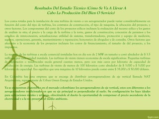 Resultados Del Estudio Técnico (Cómo Se Va A Llevar A
                               Cabo La Producción Del Bien O Servicio)
Los costos totales para la instalación de una turbina de viento o un aerogenerador puede variar considerablemente en
función del costo del tipo de turbina, los contratos de construcción, el tipo de máquina, la ubicación del proyecto, y
otros factores. Los componentes del costo de los proyectos eólicos incluyen la evaluación del recurso eólico y los gastos
de análisis in situ; el precio y la carga de la turbina y la torre, gastos de construcción; concesión de permisos y los
estudios de interconexión; actualizaciones utilidad de sistema, transformadores, protección y equipo de medición,
seguros, operaciones, garantía, mantenimiento y reparación; honorarios de abogados y de consulta. Otros factores que
afectarán a la economía de los proyectos incluyen los costos de financiamiento, el tamaño de del proyecto, y los
impuestos.

La mayoría de las turbinas a escala comercial instaladas hoy en día son de 2 MW en tamaño y costó alrededor de $ 3.5
millones por cada unidad instalada. Las turbinas de viento tienen economías de escala significativas. Pequeñas turbinas
de explotación o residenciales escala general cuestan menos, pero son más caros por kilovatio de capacidad de
producción de energía. Las turbinas de viento de menos de 100 kilovatios costo alrededor de $ 3.000 a $ 5.000 por
kilovatio de capacidad. Eso significa que una máquina de 10 kilovatios puede costar entre $ 35.000 y $ 50.000 dólares.

En Colombia hay una empresa que se encarga de distribuir aeroregeneradores de eje vertical llamada NAT
Arquitectura, representante de Urban Green Energy de Estados Unidos.

Ya se encuentran disponibles en el mercado colombiano los aerogeneradores de eje vertical, estos son diferentes a los
aerogeneradores tradicionales en que su eje principal es perpendicular al suelo. Su configuración los hace ideales
para aplicaciones rurales y urbanas, ofreciéndole al dueño la oportunidad de compensar el precio ascendente de la
electricidad y a la vez preservar el medio ambiente.
 