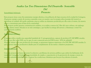 Analice Las Tres Dimensiones Del Desarrollo Sostenible
                                           Del
Sostenibilidad Ambiental:               Proyecto
Este proyecto tiene como fin suministrar energía eléctrica a la población de bajos recursos de la ciudad de Cartagena.
Al generar energía a partir de recursos naturales como en nuestro caso la energía eólica (energía del viento), se
contribuye al cuidado del medio ambiente, pues se utiliza un elemento producida por ella como el viento, de manera
eficaz y conveniente para el bien de la comunidad.
Este proyecto podría generar contaminación auditiva, si se realiza a menos de 2 Km del casco urbano, sin embargo
nuestra planta estaría ubicada en un sitio estratégico, que facilite la entrega del servicio y disminuya a nivel 0 la
contaminación auditiva.

Sostenibilidad económica:

El parque eólico, tendrá una capacidad instalada de 11 aerogeneradores, capaces de producir 47.140 MWh anuales.
El costo por Kw es de $300, por lo que el costo comercial seria de $390 (costo+ 30% de utilidad).
Al poder ofertar todo esta producción de energía, se generaran ingresos superiores a los $18.384´600.000 anuales, lo
que generara ingresos productivos ideales para el cumplimiento de las metas y objetivos propuestos.

Sostenibilidad social:

Con este proyecto se busca aumentar la solución a problemas de servicios públicos que sufren los habitantes de la
ciudad de Cartagena, brindando oportunidades de empleo y capacitación en la generación de energía a través de
recursos naturales contribuyendo a mejorar las condiciones climáticas que hoy por hoy afectan al mundo.
 