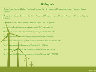 Bibliografía
•Henry Cañón Salazar: Modulo Diseño de Proyectos (2011), Universidad Nacional Abierta y a Distancia. Bogotá,
Colombia.

•Henry Cañón Salazar: Protocolo Diseño de Proyectos (2011), Universidad Nacional Abierta y a Distancia. Bogotá,
Colombia.

•Rodríguez D. Julio Mario. Energías Alternas. SENA. 1991. Capitulo 1

•https://tecnologiafuentenueva.wikispaces.com/file/view/eolica.pdf

•http://www.isagen.com.co/comunicados/Eolica_espanol_wayuu.pdf

•https://sites.google.com/site/marconormativoambiental/colombia

•http://www.colnatech.com/portal/archivos/PlanodeVientosdeColombia.pdf

•http://www.lawea.org/documentos/Colombia_Ley_697.pdf

•http://www.alcaldiabogota.gov.co/sisjur/normas/Norma1.jsp?i=4631

•http://www.alcaldiabogota.gov.co/sisjur/normas/Norma1.jsp?i=4638#17
 