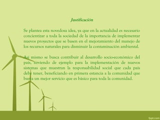 Justificación

Se plantea esta novedosa idea, ya que en la actualidad es necesario
concientizar a toda la sociedad de la importancia de implementar
nuevos proyectos que se basen en el mejoramiento del manejo de
los recursos naturales para disminuir la contaminación ambiental.

Así mismo se busca contribuir al desarrollo socio-económico del
país, sirviendo de ejemplo para la implementación de nuevos
sistemas que muestran la responsabilidad social que cada país
debe tener, beneficiando en primera estancia a la comunidad que
busca un mejor servicio que es básico para toda la comunidad.
 