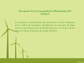 Descripción De Los Consumidores O Beneficiarios Del
                        Producto


Los usuarios o consumidores de este servicio son los habitantes
de la ciudad de Cartagena, inicialmente las personas de bajos
recursos que cuentan con un servicio precario o en el peor de los
casos no tienen el servicio de energía eléctrica.
 