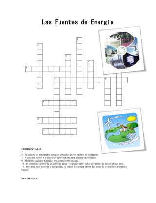 Las Fuentes de Energía
HORIZONTALES
5. Es una de las principales energías utilizadas en los medios de transporte.
7. Atracción del sol y la luna y es aprovechada para generar electricidad.
9. Elemento químico formado por combustible nuclear.
10. Es obtenida a partir de un curso de agua y se puede aprovecharpor medio de desniveles en este.
11. Proviene del viento en la antigüedad se utilizó hasta para mover las aspas de los molinos e impulsar
barcos.
VERTICALES
 