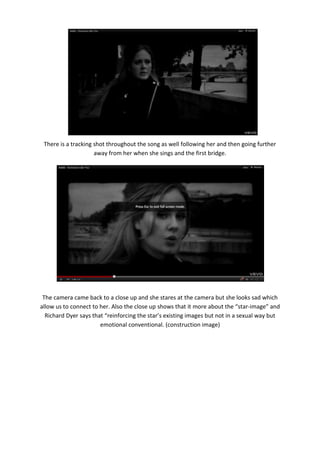 There is a tracking shot throughout the song as well following her and then going further
                     away from her when she sings and the first bridge.




 The camera came back to a close up and she stares at the camera but she looks sad which
allow us to connect to her. Also the close up shows that it more about the “star-image” and
  Richard Dyer says that “reinforcing the star’s existing images but not in a sexual way but
                       emotional conventional. (construction image)
 