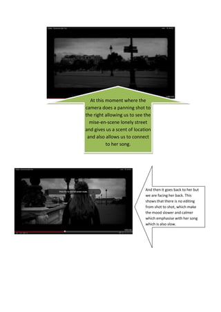 At this moment where the
camera does a panning shot to
the right allowing us to see the
  mise-en-scene lonely street
and gives us a scent of location
 and also allows us to connect
          to her song.




                             And then it goes back to her but
                             we are facing her back. This
                             shows that there is no editing
                             from shot to shot, which make
                             the mood slower and calmer
                             which emphasise with her song
                             which is also slow.
 