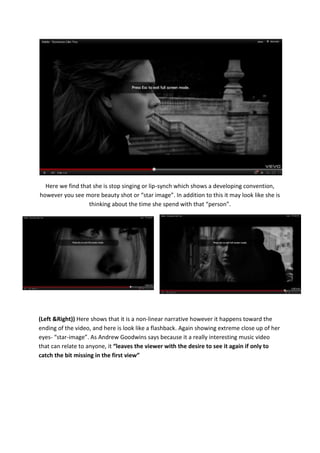 Here we find that she is stop singing or lip-synch which shows a developing convention,
however you see more beauty shot or “star image”. In addition to this it may look like she is
                  thinking about the time she spend with that “person”.




(Left &Right)) Here shows that it is a non-linear narrative however it happens toward the
ending of the video, and here is look like a flashback. Again showing extreme close up of her
eyes- “star-image”. As Andrew Goodwins says because it a really interesting music video
that can relate to anyone, it “leaves the viewer with the desire to see it again if only to
catch the bit missing in the first view”
 