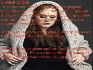 CURIOSIDADES :
 A sua primeira aparição na televisão foi no programa
humorístico “Ushi Says: Hi” em 2001. Adele foi apanhada
pela apresentadora La Toya Jackson que fez o papel de uma
jornalista “maluca” que fazia perguntas indiscretas e se
comportava de modo estranho

Adele só lava o cabelo com shampo de dois em dois meses.
É esse o segredo para o seu cabelo perfeito.


 Adele deu à luz um garoto saudável, segundo confirmou a
revista Us Weekly. Este é o primeiro filho da cantora de 24
anos, que compartilhou a notícia de sua gravidez em junho.
 