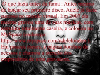 O que fazia antes da fama : Antes mesmo
de lançar seu primeiro disco, Adele já fazia
sucesso no mundo virtual. Em 2007 ela
mesma gravou uma de suas músicas, com
estrutura totalmente caseira, e colocou no
MySpace (endereço:
http://www.myspace.com/adelelondon ).
Em poucos meses, a página bombou de
acessos e chamou a atenção dos
empresários de uma gravadora.
 