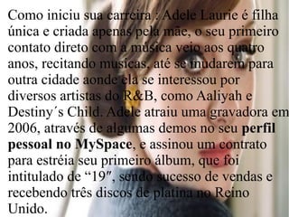 Como iniciu sua carreira : Adele Laurie é filha
única e criada apenas pela mãe, o seu primeiro
contato direto com a música veio aos quatro
anos, recitando musicas, até se mudarem para
outra cidade aonde ela se interessou por
diversos artistas do R&B, como Aaliyah e
Destiny´s Child. Adele atraiu uma gravadora em
2006, através de algumas demos no seu perfil
pessoal no MySpace, e assinou um contrato
para estréia seu primeiro álbum, que foi
intitulado de “19″, sendo sucesso de vendas e
recebendo três discos de platina no Reino
Unido.
 