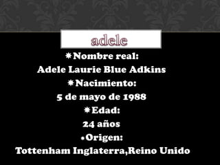 Nombre real:
    Adele Laurie Blue Adkins
         Nacimiento:
       5 de mayo de 1988
             Edad:
            24 años
            Origen:

Tottenham Inglaterra,Reino Unido
 